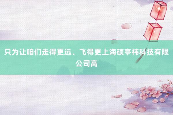 只为让咱们走得更远、飞得更上海硕亭祎科技有限公司高